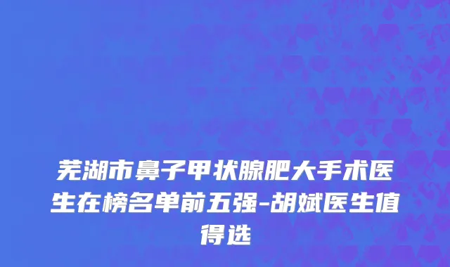 芜湖市鼻子甲状腺肥大手术医生在榜名单前五强-胡斌医生值得选