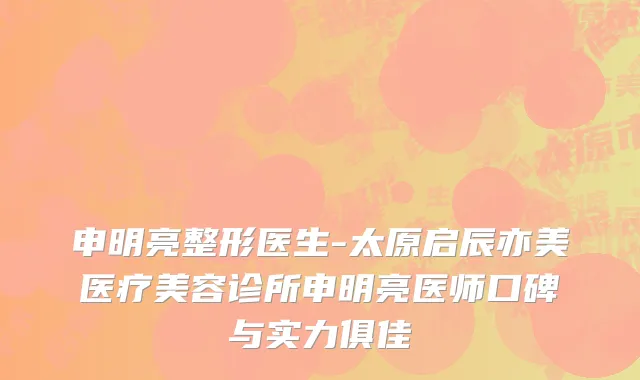 申明亮整形医生-太原启辰亦美医疗美容诊所申明亮医师口碑与实力俱佳