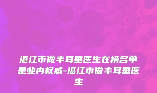 湛江市做丰耳垂医生在榜名单是业内权威-湛江市做丰耳垂医生