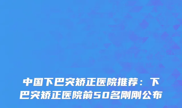 中国下巴突矫正医院推荐：下巴突矫正医院前50名刚刚公布