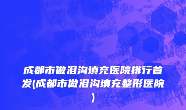 成都市做泪沟填充医院排行首发(成都市做泪沟填充整形医院)