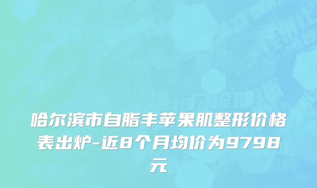 哈尔滨市自脂丰苹果肌整形价格表出炉-近8个月均价为9798元