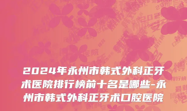2024年永州市韩式外科正牙术医院排行榜前十名是哪些-永州市韩式外科正牙术口腔医院