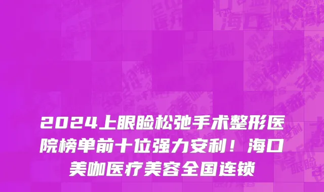 2024上眼睑松弛手术整形医院榜单前十位强力安利!海口美咖医疗美容全国连锁