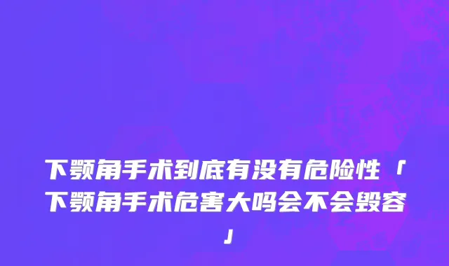 下颚角手术到底有没有危险性「下颚角手术危害大吗会不会毁容」