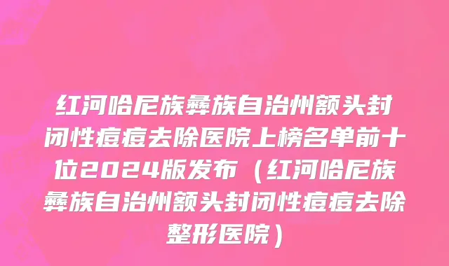 红河哈尼族彝族自治州额头封闭性痘痘去除医院上榜名单前十位2024版发布（红河哈尼族彝族自治州额头封闭性痘痘去除整形医院）