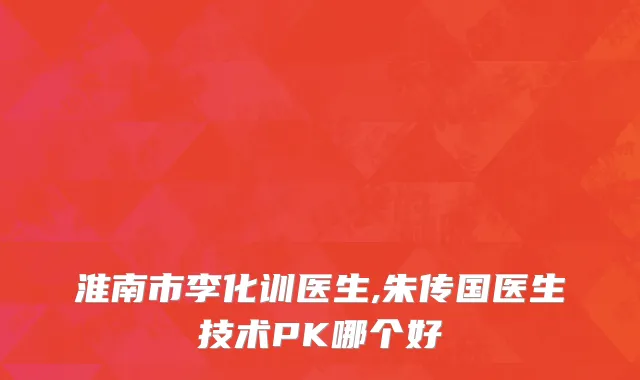 淮南市李化训医生,朱传国医生技术PK哪个好