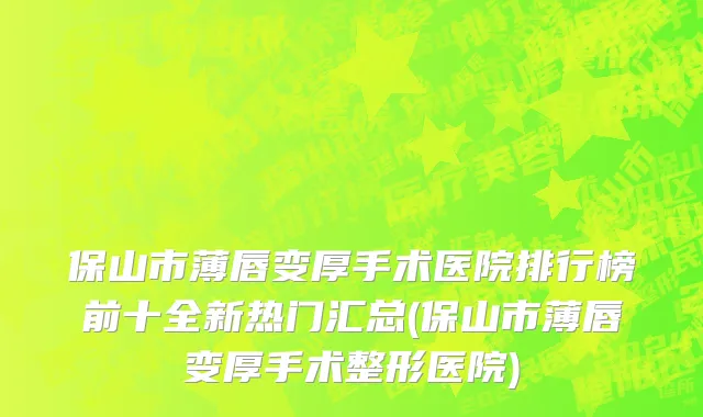 保山市薄唇变厚手术医院排行榜前十全新热门汇总(保山市薄唇变厚手术整形医院)