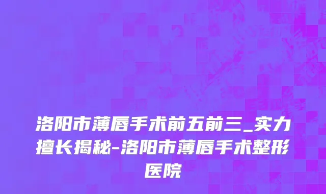 洛阳市薄唇手术前五前三_实力擅长揭秘-洛阳市薄唇手术整形医院