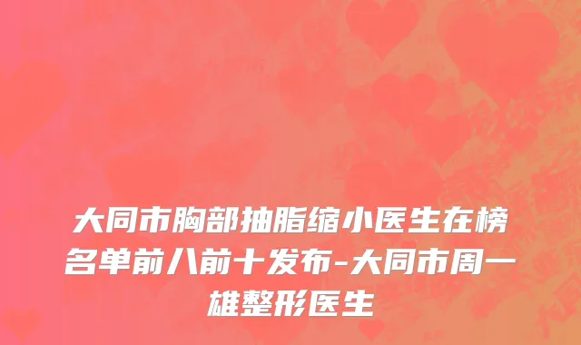 大同市胸部抽脂缩小医生在榜名单前八前十发布-大同市周一雄整形医生