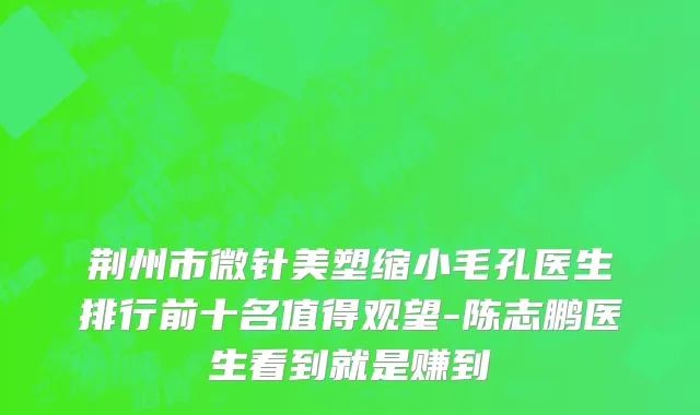 荆州市微针美塑缩小毛孔医生排行前十名值得观望-陈志鹏医生看到就是赚到