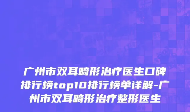 广州市双耳畸形治疗医生口碑排行榜top10排行榜单详解-广州市双耳畸形治疗整形医生
