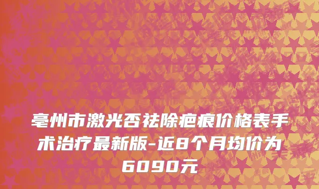 亳州市激光否祛除疤痕价格表手术治疗最新版-近8个月均价为6090元