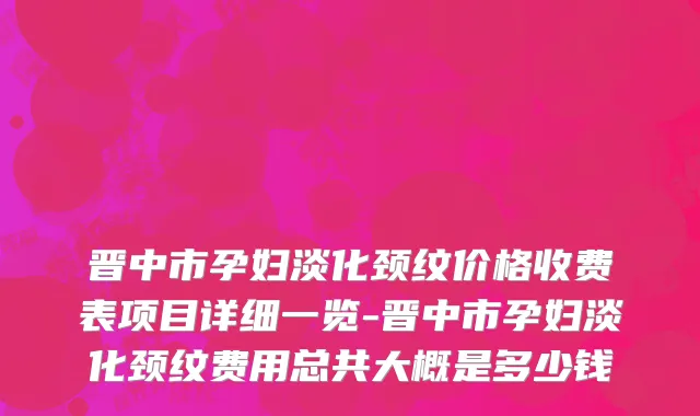 晋中市孕妇淡化颈纹价格收费表项目详细一览-晋中市孕妇淡化颈纹费用总共大概是多少钱