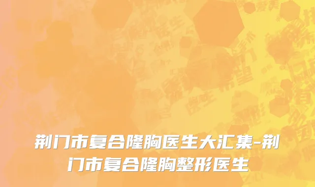 荆门市复合隆胸医生大汇集-荆门市复合隆胸整形医生