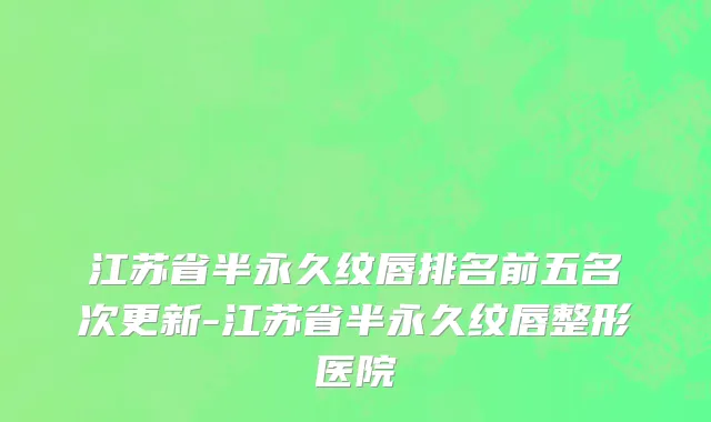 江苏省半永久纹唇排名前五名次更新-江苏省半永久纹唇整形医院