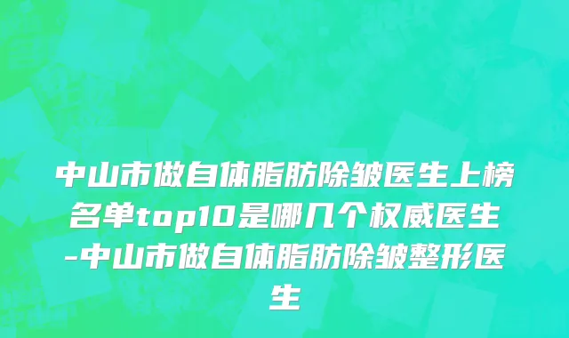 中山市做自体脂肪除皱医生上榜名单top10是哪几个权威医生-中山市做自体脂肪除皱整形医生