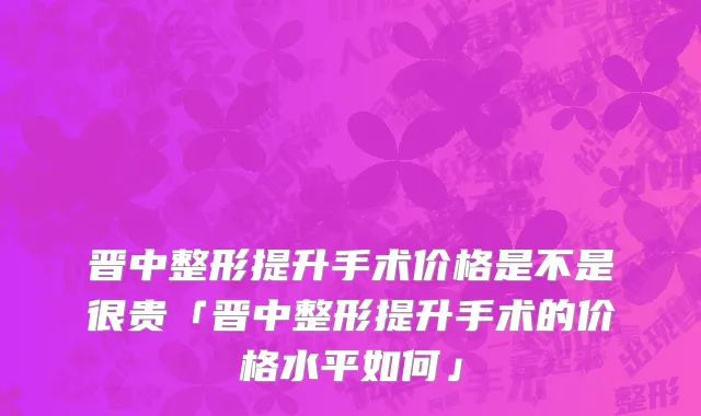 晋中整形提升手术价格是不是很贵「晋中整形提升手术的价格水平如何」