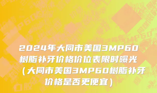 2024年大同市美国3MP60树脂补牙价格价位表限时曝光（大同市美国3MP60树脂补牙价格是否更便宜）