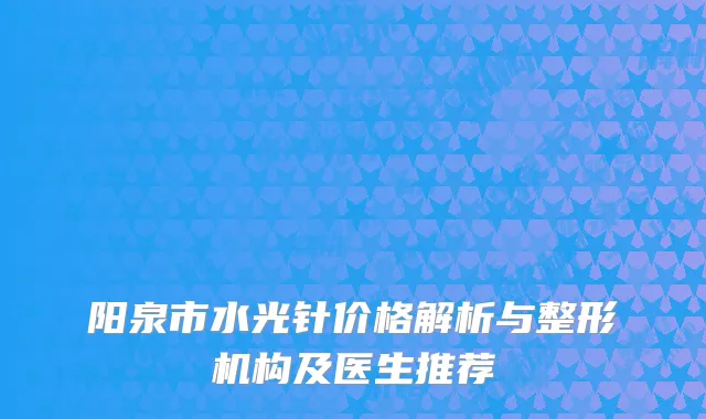 阳泉市水光针价格解析与整形机构及医生推荐