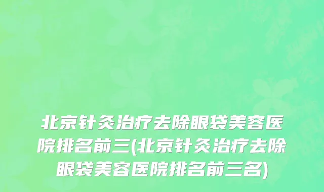 北京针灸治疗去除眼袋美容医院排名前三(北京针灸治疗去除眼袋美容医院排名前三名)