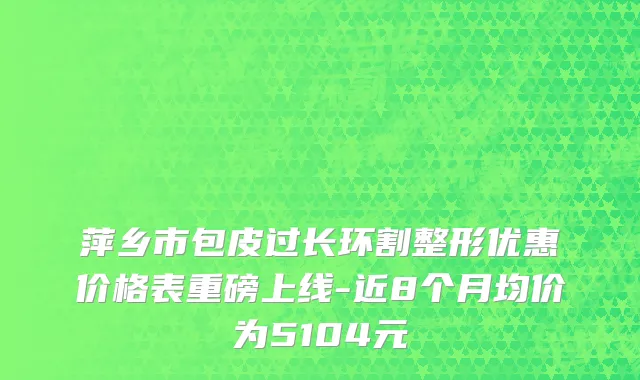 萍乡市包皮过长环割整形优惠价格表重磅上线-近8个月均价为5104元