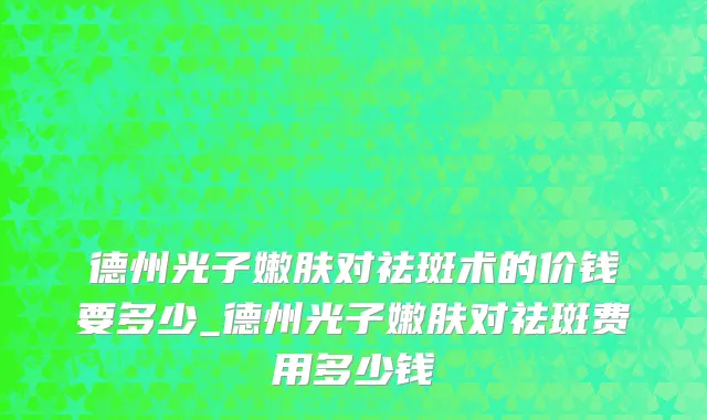 德州光子嫩肤对祛斑术的价钱要多少_德州光子嫩肤对祛斑费用多少钱