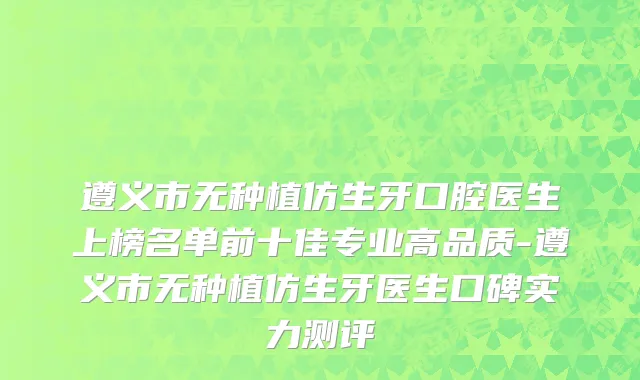 遵义市无种植仿生牙口腔医生上榜名单前十佳专业高品质-遵义市无种植仿生牙医生口碑实力测评