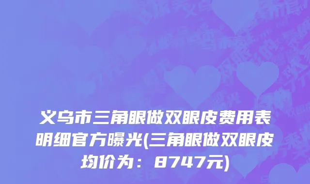 义乌市三角眼做双眼皮费用表明细官方曝光(三角眼做双眼皮均价为：8747元)