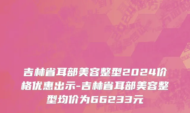 吉林省耳部美容整型2024价格优惠出示-吉林省耳部美容整型均价为66233元