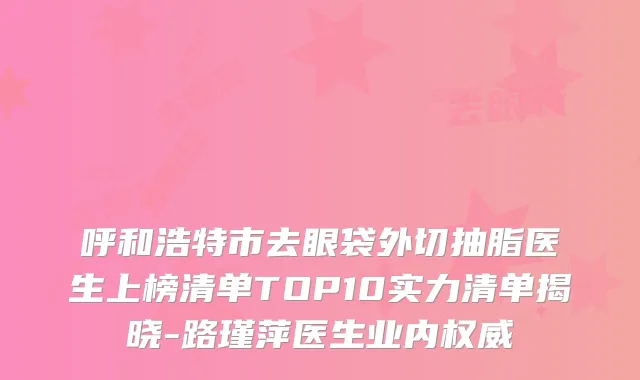 呼和浩特市去眼袋外切抽脂医生上榜清单TOP10实力清单揭晓-路瑾萍医生业内权威