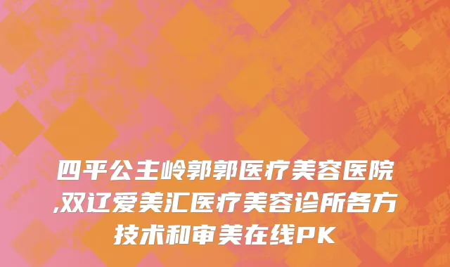 四平公主岭郭郭医疗美容医院,双辽爱美汇医疗美容诊所各方技术和审美在线PK