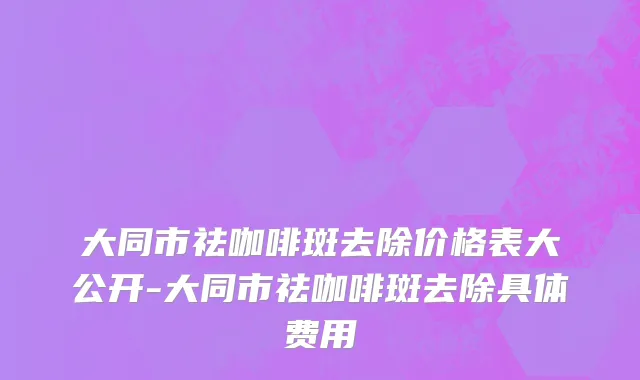大同市祛咖啡斑去除价格表大公开-大同市祛咖啡斑去除具体费用