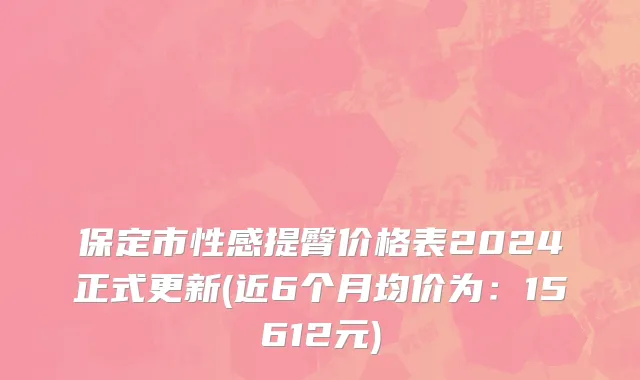 保定市性感提臀价格表2024正式更新(近6个月均价为：15612元)