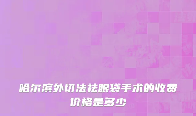 哈尔滨外切法祛眼袋手术的收费价格是多少