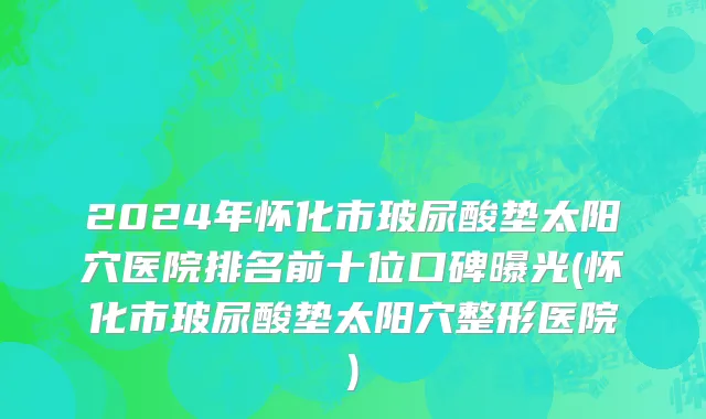 2024年怀化市玻尿酸垫太阳穴医院排名前十位口碑曝光(怀化市玻尿酸垫太阳穴整形医院)