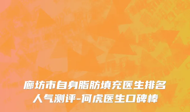 廊坊市自身脂肪填充医生排名人气测评-何虎医生口碑棒