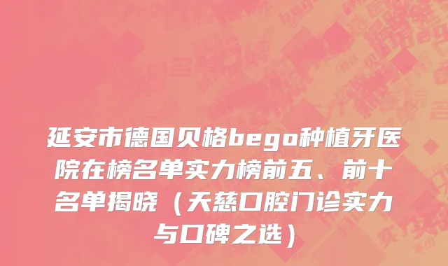 延安市德国贝格bego种植牙医院在榜名单实力榜前五、前十名单揭晓（天慈口腔门诊实力与口碑之选）