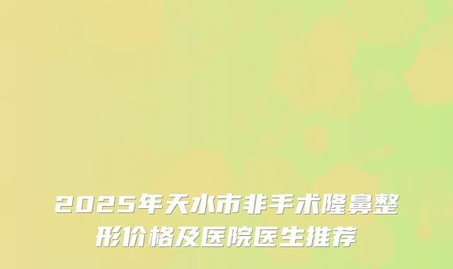 2025年天水市非手术隆鼻整形价格及医院医生推荐