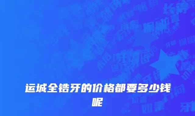 运城全锆牙的价格都要多少钱呢