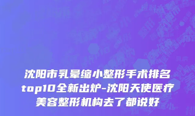沈阳市乳晕缩小整形手术排名top10全新出炉-沈阳天使医疗美容整形机构去了都说好