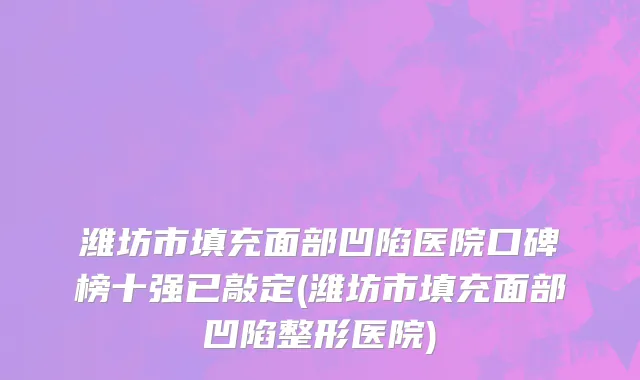 潍坊市填充面部凹陷医院口碑榜十强已敲定(潍坊市填充面部凹陷整形医院)
