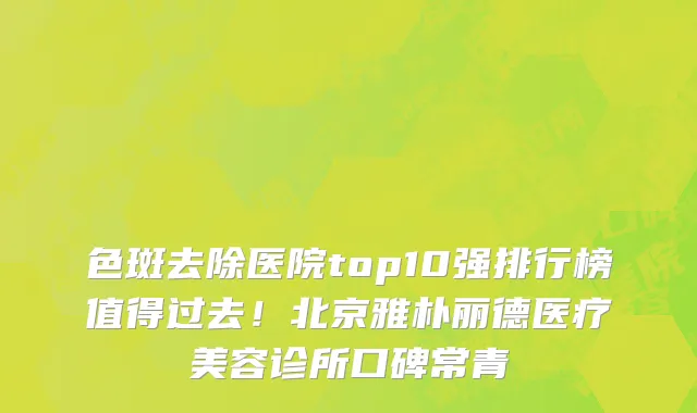 色斑去除医院top10强排行榜值得过去!北京雅朴丽德医疗美容诊所口碑常青