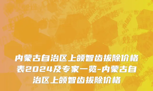 内蒙古自治区上颌智齿拔除价格表2024及专家一览-内蒙古自治区上颌智齿拔除价格