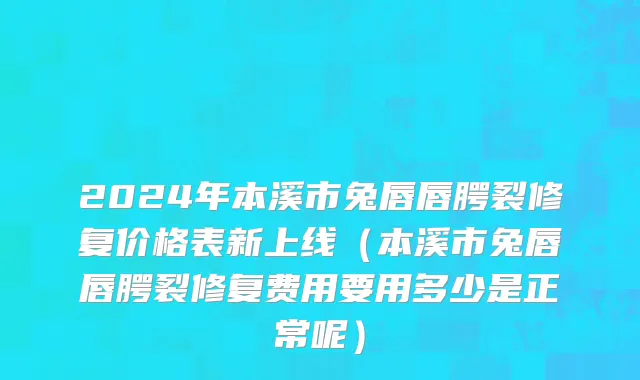 2024年本溪市兔唇唇腭裂修复价格表新上线（本溪市兔唇唇腭裂修复费用要用多少是正常呢）
