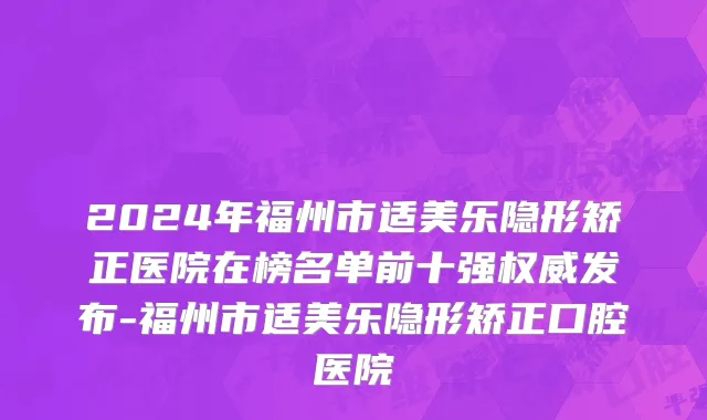 2024年福州市适美乐隐形矫正医院在榜名单前十强权威发布-福州市适美乐隐形矫正口腔医院