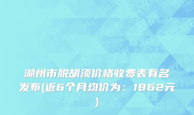 湖州市脱胡须价格收费表有名发布(近6个月均价为：1862元)