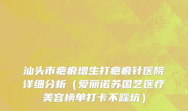汕头市疤痕增生打疤痕针医院详细分析（爱丽诺苏国艺医疗美容榜单打卡不踩坑）