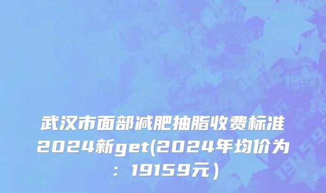 武汉市面部减肥抽脂收费标准2024新get(2024年均价为：19159元）
