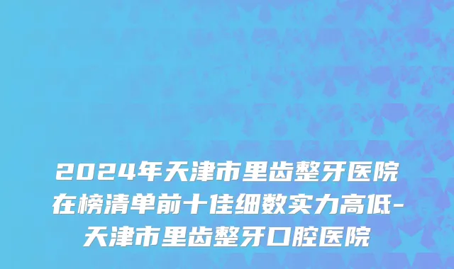 2024年天津市里齿整牙医院在榜清单前十佳细数实力高低-天津市里齿整牙口腔医院